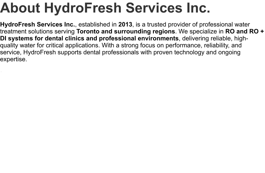 About HydroFresh Services Inc. HydroFresh Services Inc., established in 2013, is a trusted provider of professional water treatment solutions serving Toronto and surrounding regions. We specialize in RO and RO + DI systems for dental clinics and professional environments, delivering reliable, high-quality water for critical applications. With a strong focus on performance, reliability, and service, HydroFresh supports dental professionals with proven technology and ongoing expertise. .
