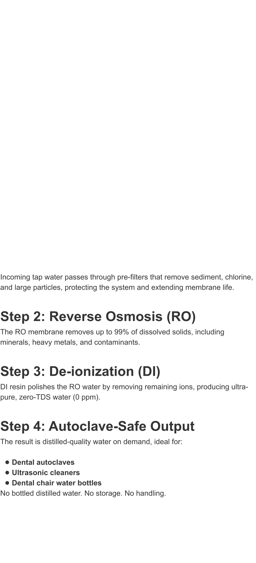 Incoming tap water passes through pre-filters that remove sediment, chlorine, and large particles, protecting the system and extending membrane life.  Step 2: Reverse Osmosis (RO) The RO membrane removes up to 99% of dissolved solids, including minerals, heavy metals, and contaminants.  Step 3: De-ionization (DI) DI resin polishes the RO water by removing remaining ions, producing ultra-pure, zero-TDS water (0 ppm).  Step 4: Autoclave-Safe Output The result is distilled-quality water on demand, ideal for:  �	Dental autoclaves �	Ultrasonic cleaners �	Dental chair water bottles No bottled distilled water. No storage. No handling.