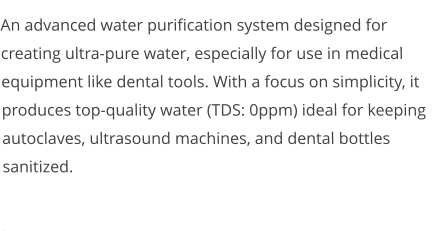 An advanced water purification system designed for creating ultra-pure water, especially for use in medical equipment like dental tools. With a focus on simplicity, it produces top-quality water (TDS: 0ppm) ideal for keeping autoclaves, ultrasound machines, and dental bottles sanitized.      .